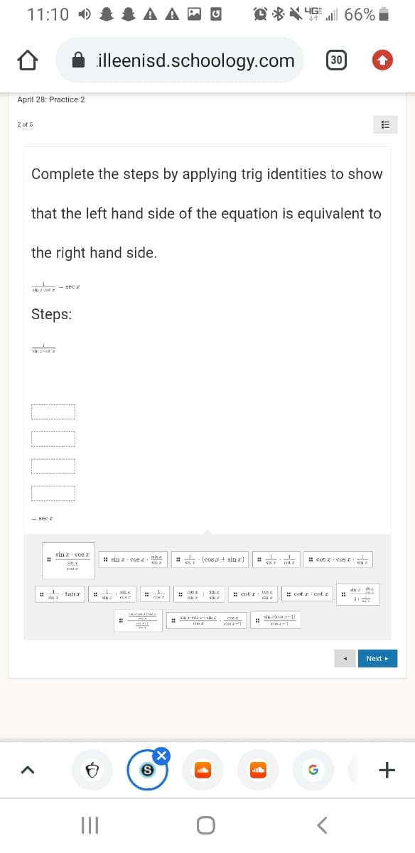 11:10 )
& A A
4G 66%
illeenisd.schoology.com
30
April 28: Practice 2
2 of 5
Complete the steps by applying trig identities to show
that the left hand side of the equation is equivalent to
the right hand side.
sec
sin z oot
Steps:
Hin zcot
- sec z
sin z cos a
1 sin z cos z.
# (cos r + sin a)
! cot z cos n
%23
pin z
cotz
stna
tan a
# cot z. cOS
# cot a cot a
%23
* n
** dn
sin
sin
sin
n at
sin zfcos z+1]
nrcus tain
%23
cos z+1
cos z+1
Next
G
II
+
