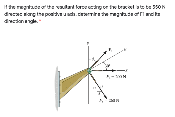 If the magnitude of the resultant force acting on the bracket is to be 550 N
directed along the positive u axis, determine the magnitude of F1 and its
direction angle. *
30°
F2 = 200 N
12
13
F3 = 260 N
