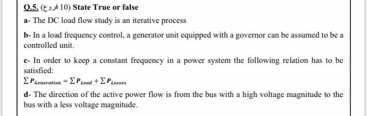 0.5. (E 3sà 10) State True or false
a- The DC load flow study is an iterative process
b- In a load frequency control, a generator unit equipped with a governor can be assumed to be a
controlled unit.
c- In order to keep a constant frequency in a power system the following relation has to be
satisfied:
ΣPeaeration -Σ Ρoad + ΣΡιoses
d- The direction of the active power flow is from the bus with a high voltage magnitude to the
bus with a less voltage magnitude.
