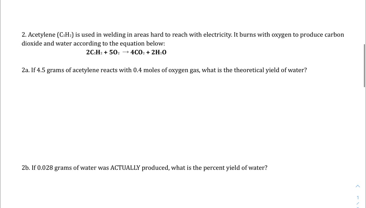 2. Acetylene (C:H2) is used in welding in areas hard to reach with electricity. It burns with oxygen to produce carbon
dioxide and water according to the equation below:
2C2H2 + 502 → 4CO2 + 2H20
2a. If 4.5 grams of acetylene reacts with 0.4 moles of oxygen gas, what is the theoretical yield of water?
2b. If 0.028 grams of water was ACTUALLY produced, what is the percent yield of water?
1
