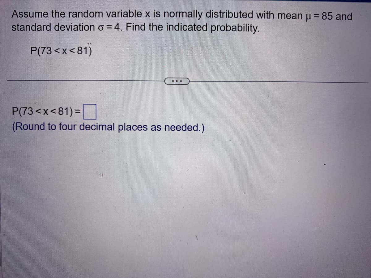 Assume the random variable x is normally distributed with mean μ = 85 and
standard deviation o=4. Find the indicated probability.
P(73<x<81)
...
P(73<x<81)=
(Round to four decimal places as needed.)