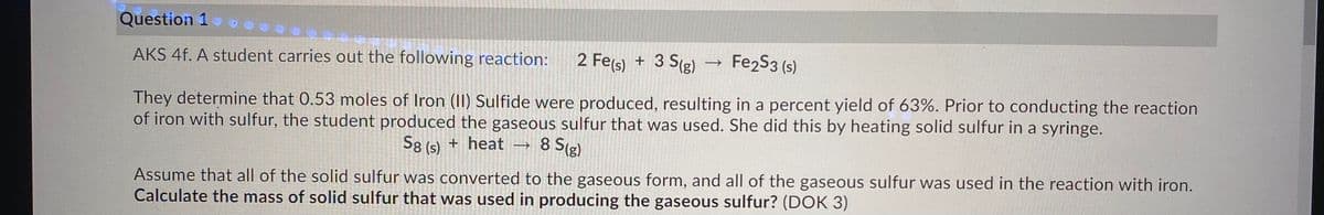 Question 1
2 Fe(s) + 3 S(g)
Fe2S3 (s)
AKS 4f. A student carries out the following reaction:
of iron with sulfur, the student produced the gaseous sulfur that was used. She did this by heating solid sulfur in a syringe.
8 S(g)
They determine that 0.53 moles of Iron (1) Sulfide were produced, resulting in a percent yield of 63%. Prior to conducting the reaction
S8 (s) + heat
Assume that all of the solid sulfur was converted to the gaseous form, and all of the gaseous sulfur was used in the reaction with iron.
Calculate the mass of solid sulfur that was used in producing the gaseous sulfur? (DOK 3)
