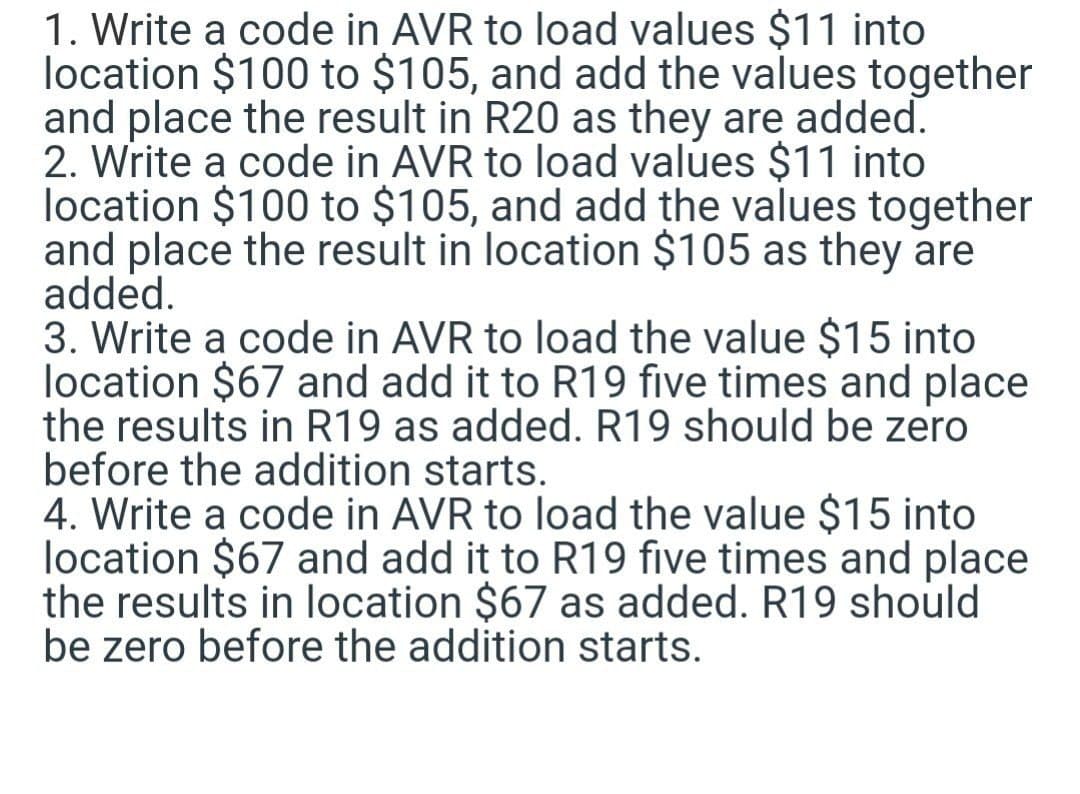 1. Write a code in AVR to load values $11 into
location $100 to $105, and add the values together
and place the result in R20 as they are added.
2. Write a code in AVR to load values $11 into
location $100 to $105, and add the values together
and place the result in location $105 as they are
added.
3. Write a code in AVR to load the value $15 into
location $67 and add it to R19 five times and place
the results in R19 as added. R19 should be zero
before the addition starts.
4. Write a code in AVR to load the value $15 into
location $67 and add it to R19 five times and place
the results in location $67 as added. R19 should
be zero before the addition starts.
