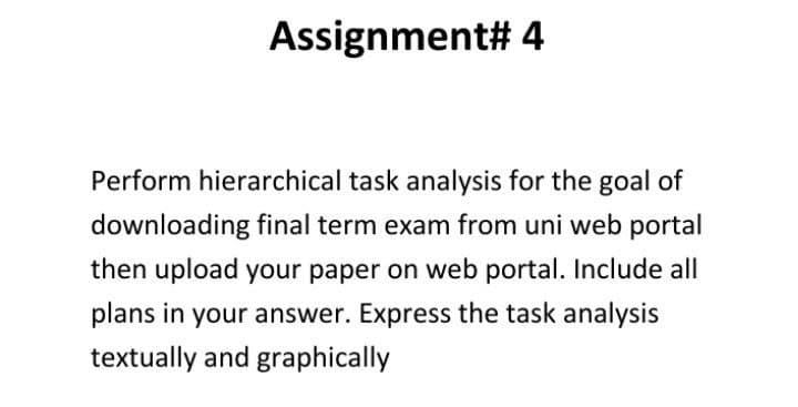 Assignment# 4
Perform hierarchical task analysis for the goal of
downloading final term exam from uni web portal
then upload your paper on web portal. Include all
plans in your answer. Express the task analysis
textually and graphically
