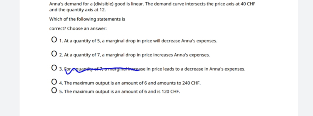 Anna's demand for a (divisible) good is linear. The demand curve intersects the price axis at 40 CHF
and the quantity axis at 12.
Which of the following statements is
correct? Choose an answer:
O 1. At a quantity of 5, a marginal drop in price will decrease Anna's expenses.
O 2. At a quantity of 7, a marginal drop in price increases Anna's expenses.
O 3. Forequantity of7,amarginrat inccease in price leads to a decrease in Anna's expenses.
O 4. The maximum output is an amount of 6 and amounts to 240 CHF.
5. The maximum output is an amount of 6 and is 120 CHF.
