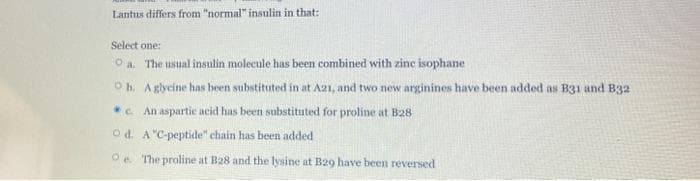 Lantus differs from "normal" insulin in that:
Select one:
Oa. The usual insulin molecule has been combined with zinc isophane
Ob. A glycine has been substituted in at A21, and two new arginines have been added as B31 and B32
*. An aspartic acid has been substituted for proline at B28
Od. A "C-peptide" chain has been added
Oe The proline at B28 and the lysine at B29 have been reversed
