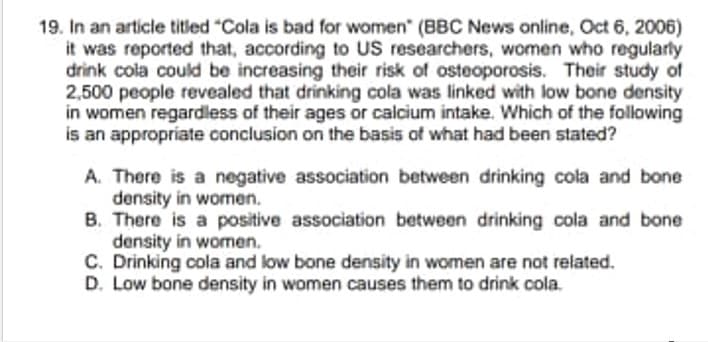 19. In an article titled "Cola is bad for women" (BBC News online, Oct 6, 2006)
it was reported that, according to US researchers, women who regularly
drink cola could be increasing their risk of osteoporosis. Their study of
2,500 people revealed that drinking cola was linked with low bone density
in women regardless of their ages or calcium intake. Which of the following
is an appropriate conclusion on the basis of what had been stated?
A. There is a negative association between drinking cola and bone
density in women.
B. There is a positive association between drinking cola and bone
density in women.
C. Drinking cola and low bone density in women are not related.
D. Low bone density in women causes them to drink cola.
