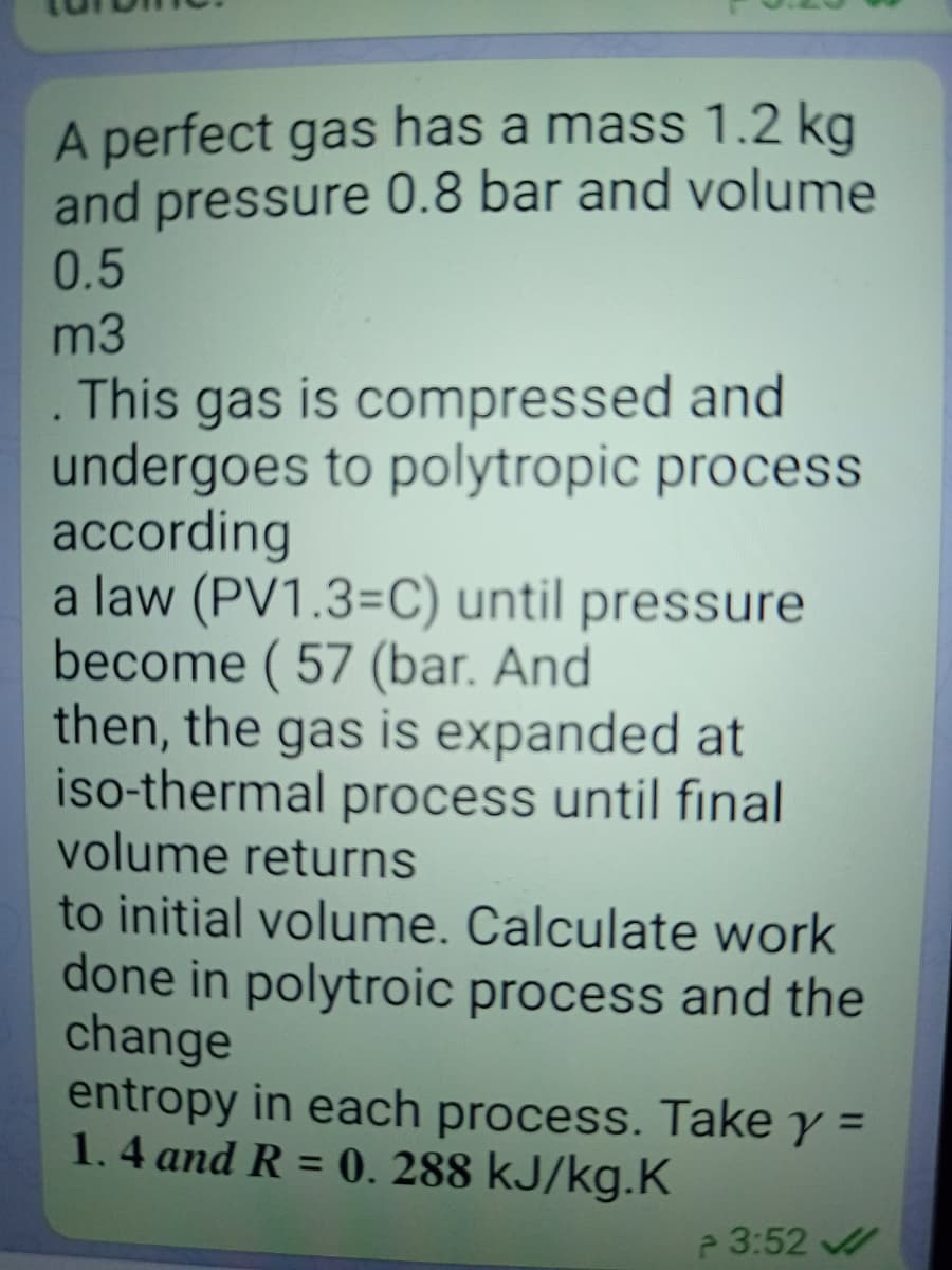 A perfect gas has a mass 1.2 kg
and pressure 0.8 bar and volume
0.5
m3
This gas is compressed and
undergoes to polytropic process
according
a law (PV1.3=C) until pressure
become (57 (bar. And
then, the gas is expanded at
iso-thermal process until final
volume returns
to initial volume. Calculate work
done in polytroic process and the
change
entropy in each process. Take y =
1.4 and R = 0. 288 kJ/kg.K
%3D
e 3:52
