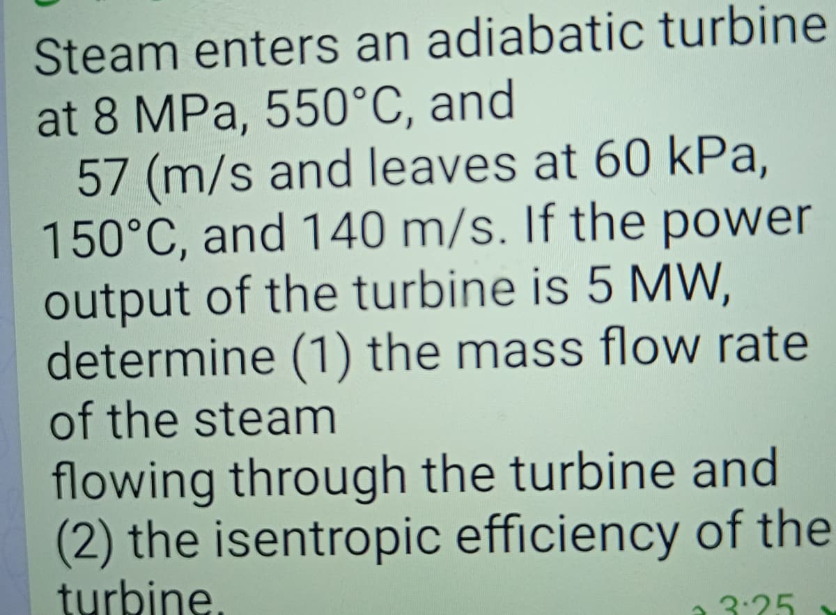 Steam enters an adiabatic turbine
at 8 MPa, 550°C, and
57 (m/s and leaves at 60 kPa,
150°C, and 140 m/s. If the power
output of the turbine is 5 MW,
determine (1) the mass flow rate
of the steam
flowing through the turbine and
(2) the isentropic efficiency of the
turbine.
3:25
