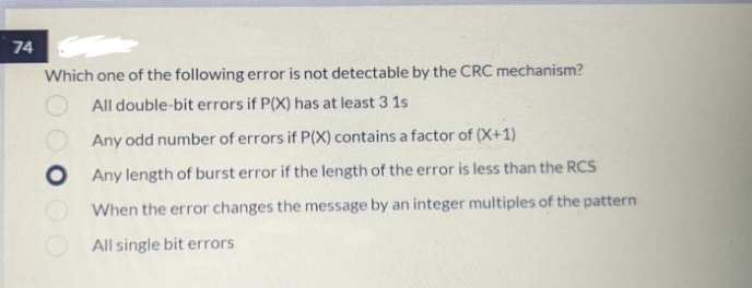 74
Which one of the following error is not detectable by the CRC mechanism?
All double-bit errors if P(X) has at least 3 1s
Any odd number of errors if P(X) contains a factor of (X+1)
Any length of burst error if the length of the error is less than the RCS
When the error changes the message by an integer multiples of the pattern
All single bit errors
OO O OO
