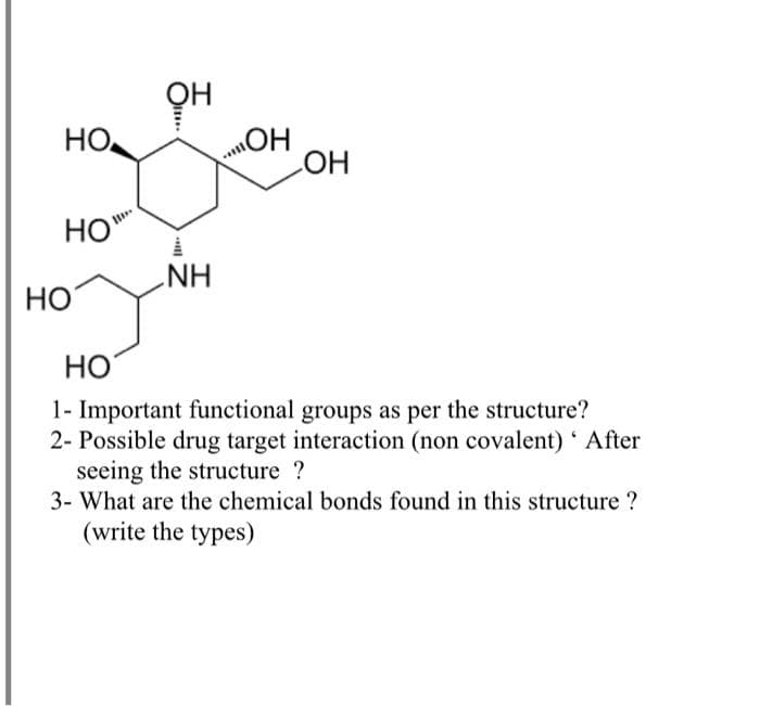 Он
HO
HO
HO
NH
Но
Но
1- Important functional groups as per the structure?
2- Possible drug target interaction (non covalent) ' After
seeing the structure ?
3- What are the chemical bonds found in this structure ?
(write the types)
