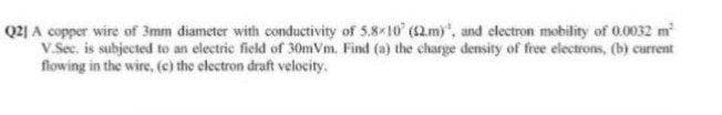 Q2] A copper wire of 3mm diameter with conductivity of 5.8 10 (2.m)", and clectron mobility of 0.0032 m
V.Sec, is subjected to an electric field of 30mVm. Find (a) the charge density of free electrons, (b) current
flowing in the wire, (c) the clectron draft velocity,
