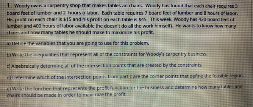 1. Woody owns a carpentry shop that makes tables an chairs. Woody has found that each chair requires 3
board feet of lumber and 2 hours o labor. Each table requires 7 board feet of lumber and 8 hours of labor.
His profit on each chair is $15 and his profit on each table is $45. This week, Woody has 420 board feet of
lumber and 400 hours of labor available (he doesn't do all the work himseln. He wants to know how many
chairs and how many tables he should make to maximize his profit.
a) Define the variables that you are going to use for this problem.
b) Write the inequalities that represent all of the constraints for Woody's carpentry business.
C) Algebraically determine all of the intersection points that are created by the constraints.
d) Determine which of the intersection points from part c are the corner points that define the feasible region.
e) Write the function that represents the profit function for the business and determine how many tables and
chairs should be made in order to maximize the profit.
