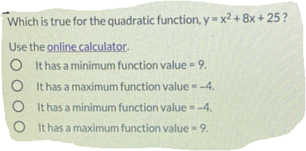 Which is true for the quadratic function, y = x² + 8x + 25?
Use the online calculator.
O It has a minimum function value = 9.
O It has a maximum function value = -4.
%3D
O It has a minimum function value = -4.
O It has a maximum function value = 9.
