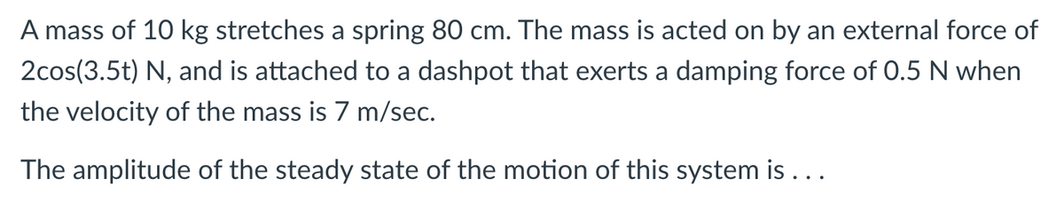 A mass of 10 kg stretches a spring 80 cm. The mass is acted on by an external force of
2cos(3.5t) N, and is attached to a dashpot that exerts a damping force of 0.5 N when
the velocity of the mass is 7 m/sec.
The amplitude of the steady state of the motion of this system is ...
