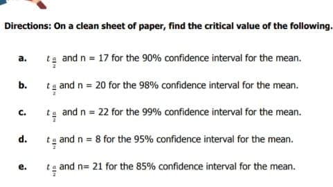 Directions: On a clean sheet of paper, find the critical value of the following.
ta and n = 17 for the 90% confidence interval for the mean.
а.
b.
tg and n = 20 for the 98% confidence interval for the mean.
tg and n = 22 for the 99% confidence interval for the mean.
C.
d.
ta and n = 8 for the 95% confidence interval for the mean.
е.
ta and n= 21 for the 85% confidence interval for the mean.
