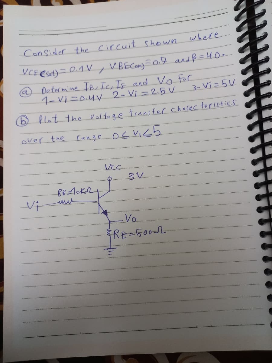 Consider the circuit shown.
where
VCE (Set) = 0.1V, VBECon)=0.7 and B = 40.
Determine IB, IC, IE and Vo for
1-Vi=0.4v 2- Vi=2.5 V
Plot the voltage transfer characteristics
over the
range o≤ V₁25
a
Vi
RB=10K21
VCC
Q
3V
Vo
ERE-5002
3- Vi=5V