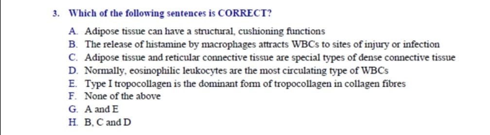 Which of the following sentences is CORRECT?
A. Adipose tissue can have a structural, cushioning functions
B. The release of histamine by macrophages attracts WBCS to sites of injury or infection
C. Adipose tissue and reticular connective tissue are special types of dense connective tissue
D. Normally, eosinophilic leukocytes are the most circulating type of WBC's
E. Type I tropocollagen is the dominant fom of tropocollagen in collagen fibres
F. None of the above
G. A and E
H. B, C and D
