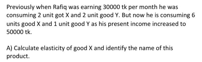 Previously when Rafiq was earning 30000 tk per month he was
consuming 2 unit got X and 2 unit good Y. But now he is consuming 6
units good X and 1 unit good Y as his present income increased to
50000 tk.
A) Calculate elasticity of good X and identify the name of this
product.
