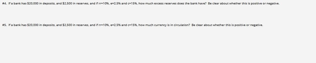 # 4. If a bank has $20,000 in deposits, and $2,500 in reserves, and if rr=10%, e=2.5% and c=15%, how much excess reserves does the bank have? Be clear about whether this is positive or negative.
#5. If a bank has $20,000 in deposits, and $2,500 in reserves, and if rr=10%, e=2.5% and c=15%, how much currency is in circulation? Be clear about whether this is positive
negative.
