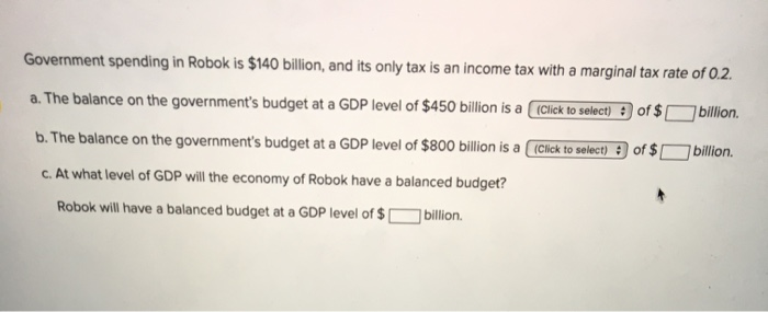 Government spending in Robok is $140 billion, and its only tax is an income tax with a marginal tax rate of 0.2.
a. The balance on the government's budget at a GDP level of $450 billion is a (Click to select) : of $
billion.
b. The balance on the government's budget at a GDP level of $800 billion is a ( (Click to select) : of $
billion.
C. At what level of GDP will the economy of Robok have a balanced budget?
Robok will have a balanced budget at a GDP level of $ [
]billion.
