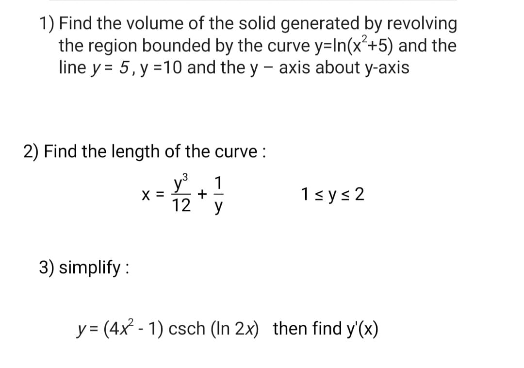 1) Find the volume of the solid generated by revolving
the region bounded by the curve y=In(x²+5) and the
line y = 5, y =10 and the y - axis about y-axis
2) Find the length of the curve :
y
.3
1
X =
12
1sys 2
y
3) simplify :
y = (4x - 1) csch (In 2x) then find y'(x)
