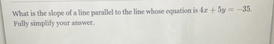 What is the slope of a line parallel to the line whose equation is 4x + 5y = -35.
Fully simplify your answer.
%3D
