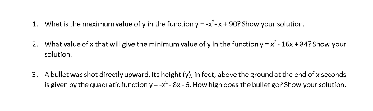 1. What is the maximum value of y in the function y = -x²-x + 90? Show your solution.
2. What value of x that will give the minimum value of y in the function y = x - 16x + 84? Show your
solution.
3. A bullet was shot directly upward. Its height (y), in feet, above the ground at the end of x seconds
is given by the quadratic function y= -x² - 8x - 6. How high does the bullet go? Show your solution.
