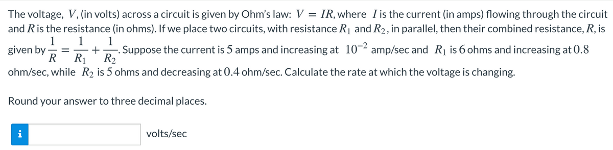 The voltage, V, (in volts) across a circuit is given by Ohm's law: V = IR, where I is the current (in amps) flowing through the circuit
and Ris the resistance (in ohms). If we place two circuits, with resistance R1 and R2, in parallel, then their combined resistance, R, is
1
1 1
given by -
R
Suppose the current is 5 amps and increasing at 10-2 amp/sec and Rị is 6 ohms and increasing at 0.8
R2
R1
ohm/sec, while R2 is 5 ohms and decreasing at 0.4 ohm/sec. Calculate the rate at which the voltage is changing.
Round your answer to three decimal places.
volts/sec
