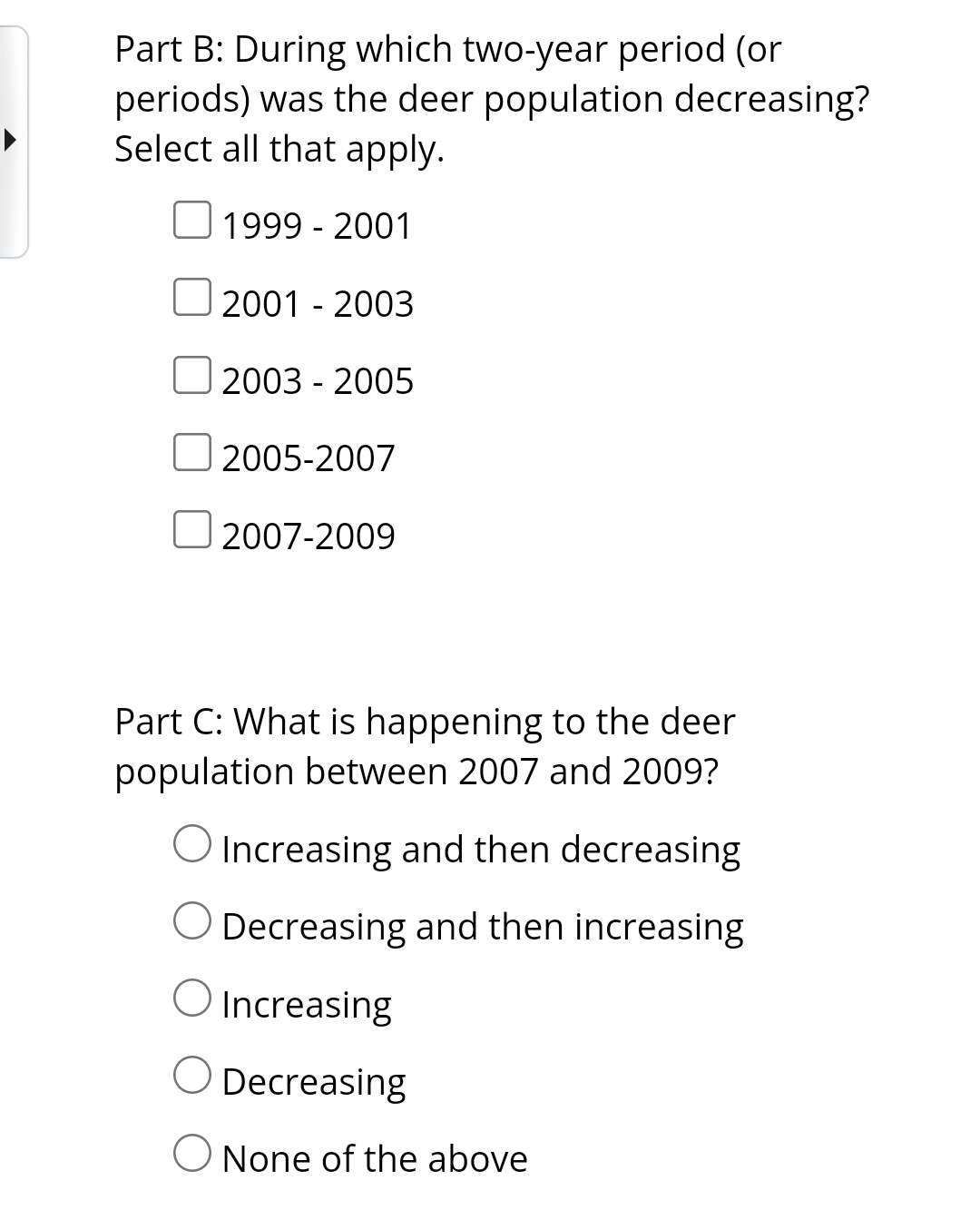 Part B: During which two-year period (or
periods) was the deer population decreasing?
Select all that apply.
1999 - 2001
2001 - 2003
O
2003 - 2005
2005-2007
2007-2009
Part C: What is happening to the deer
population between 2007 and 2009?
O Increasing and then decreasing
Decreasing and then increasing
Increasing
Decreasing
O None of the above