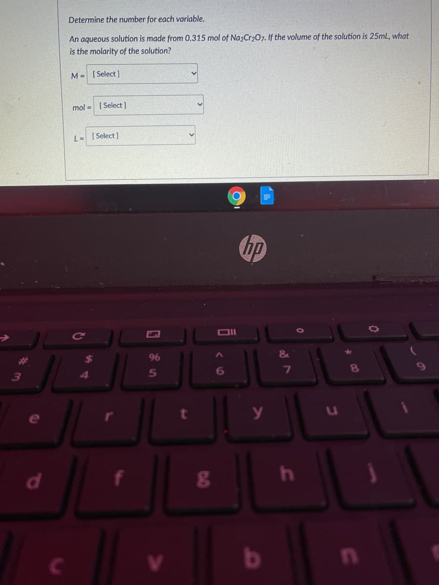 Determine the number for each variable.
An aqueous solution is made from 0.315 mol of Na2Cr207. If the volume of the solution is 25mL, what
is the molarity of the solution?
M= [ Select ]
mol = [ Select)
L = [ Select]
hp
%23
9%
5
6
7
d
f
17
