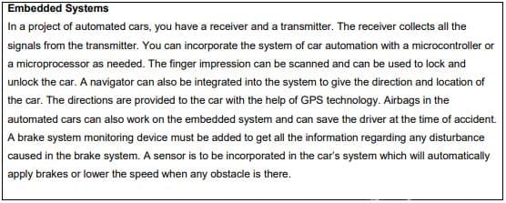 Embedded Systems
In a project of automated cars, you have a receiver and a transmitter. The receiver collects all the
signals from the transmitter. You can incorporate the system of car automation with a microcontroller or
a microprocessor as needed. The finger impression can be scanned and can be used to lock and
unlock the car. A navigator can also be integrated into the system to give the direction and location of
the car. The directions are provided to the car with the help of GPS technology. Airbags in the
automated cars can also work on the embedded system and can save the driver at the time of accident.
A brake system monitoring device must be added to get all the information regarding any disturbance
caused in the brake system. A sensor is to be incorporated in the car's system which will automatically
apply brakes or lower the speed when any obstacle is there.

