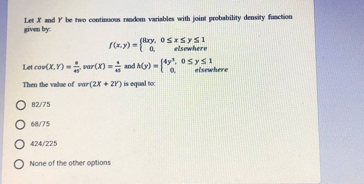 Let X and Y be two continuous random variables with joint probability density function
given by:
f(x,y) = 0,
(8xy, 0<x<y<1
elsewhere
%3D
Let cov(X,Y) = var(X) = and h(y) ={"Y
0 <y< 1
elsewhere
%3D
Then the value of var(2X + 2Y) is equal to:
82/75
O 68/75
424/225
None of the other options
