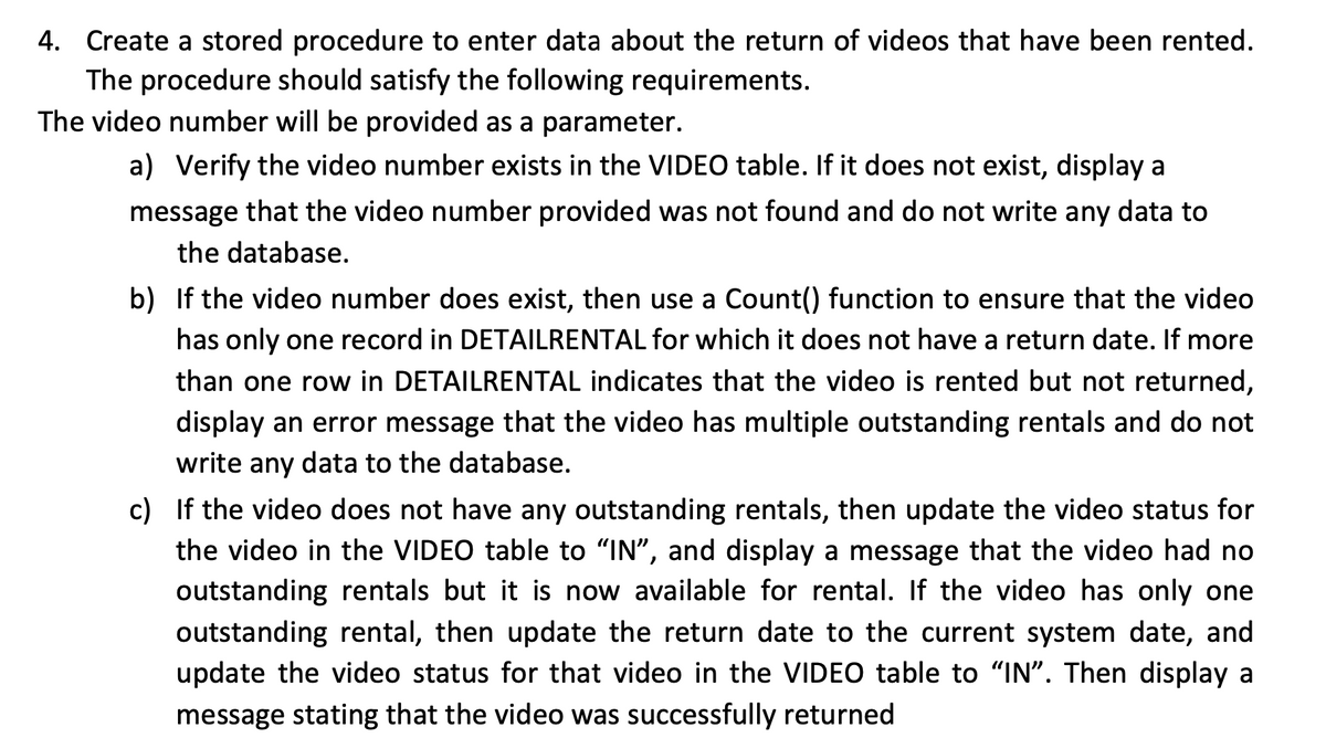 4. Create a stored procedure to enter data about the return of videos that have been rented.
The procedure should satisfy the following requirements.
The video number will be provided as a parameter.
a) Verify the video number exists in the VIDEO table. If it does not exist, display a
message that the video number provided was not found and do not write any data to
the database.
b) If the video number does exist, then use a Count() function to ensure that the video
has only one record in DETAILRENTAL for which it does not have a return date. If more
than one row in DETAILRENTAL indicates that the video is rented but not returned,
display an error message that the video has multiple outstanding rentals and do not
write any data to the database.
c) If the video does not have any outstanding rentals, then update the video status for
the video in the VIDEO table to "IN", and display a message that the video had no
outstanding rentals but it is now available for rental. If the video has only one
outstanding rental, then update the return date to the current system date, and
update the video status for that video in the VIDEO table to "IN". Then display a
message stating that the video was successfully returned
