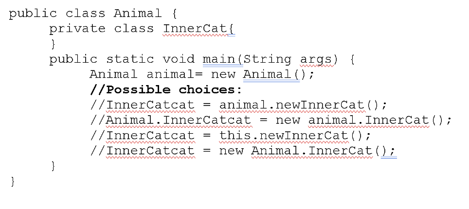 public class Animal {
private class InnerCat{
}
public static void main(String args) {
w
Animal animal= new Animal ();
//Possible choices:
//InnerCatcat
//Animal. InnerCatcat =
animal.newInnerCat();
wwwm
new animal.InnerCat();
//InnerCatcat
this.newInnerCat();
//InnerCatcat
new Animal.InnerCat();
www
wwww w
}
