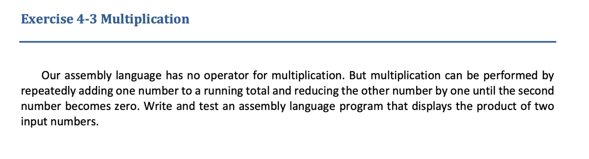 Exercise 4-3 Multiplication
Our assembly language has no operator for multiplication. But multiplication can be performed by
repeatedly adding one number to a running total and reducing the other number by one until the second
number becomes zero. Write and test an assembly language program that displays the product of two
input numbers.
