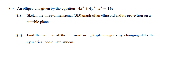(c) An ellipsoid is given by the equation 4x² + 4y²+z² = 16;
%3D
(i) Sketch the three-dimensional (3D) graph of an ellipsoid and its projection on a
suitable plane.
(ii) Find the volume of the ellipsoid using triple integrals by changing it to the
cylindrical coordinate system.
