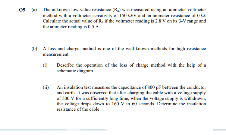 Q5 (a) The unknown low-value resistance (R,) was measured using an ammeter-voltmeter
method with a voltmeter sensitivity of 150 Q/V and an ammeter resistance of 0 2.
Calculate the actual value of Rx if the voltmeter reading is 2.8 V on its 3-V range and
the ammeter reading is 0.5 A.
(b) A loss and charge method is one of the well-known methods for high resistance
measurement.
(i)
Describe the operation of the loss of charge method with the help of a
schematic diagram.
(ii) An insulation test measures the capacitance of 800 pF between the conductor
and earth. It was observed that after charging the cable with a voltage supply
of 500 V for a sufficiently long time, when the voltage supply is withdrawn,
the voltage drops down to 160 V in 60 seconds. Determine the insulation
resistance of the cable.
