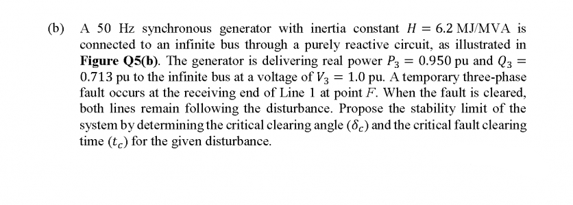 (b)
A 50 Hz synchronous generator with inertia constant H = 6.2 MJ/MVA is
connected to an infinite bus through a purely reactive circuit, as illustrated in
Figure Q5(b). The generator is delivering real power P3 = 0.950 pu and Q3 =
0.713 pu to the infinite bus at a voltage of V3 = 1.0 pu. A temporary three-phase
fault occurs at the receiving end of Line 1 at point F. When the fault is cleared,
both lines remain following the disturbance. Propose the stability limit of the
system by determining the critical clearing angle (8.) and the critical fault clearing
time (tc) for the given disturbance.
