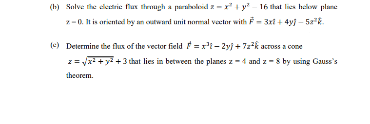 (b) Solve the electric flux through a paraboloid z = x² + y² – 16 that lies below plane
z= 0. It is oriented by an outward unit normal vector with F = 3xî + 4yĵ – 5z?k.
(c) Determine the flux of the vector field F = x³i – 2yj +7z²k across a cone
z = x2 + y2 + 3 that lies in between the planes z = 4 and z = 8 by using Gauss's
theorem.
