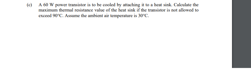 (c) A 60 W power transistor is to be cooled by attaching it to a heat sink. Calculate the
maximum thermal resistance value of the heat sink if the transistor is not allowed to
exceed 90°C. Assume the ambient air temperature is 30°C.
