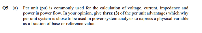 Q5 (a) Per unit (pu) is commonly used for the calculation of voltage, current, impedance and
power in power flow. In your opinion, give three (3) of the per unit advantages which why
per unit system is chose to be used in power system analysis to express a physical variable
as a fraction of base or reference value.

