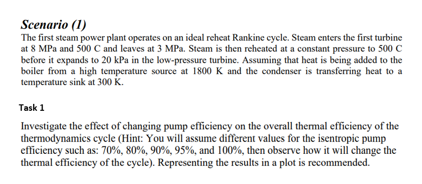 Scenario (1)
The first steam power plant operates on an ideal reheat Rankine cycle. Steam enters the first turbine
at 8 MPa and 500 C and leaves at 3 MPa. Steam is then reheated at a constant pressure to 500 C
before it expands to 20 kPa in the low-pressure turbine. Assuming that heat is being added to the
boiler from a high temperature source at 1800 K and the condenser is transferring heat to a
temperature sink at 300 K.
Task 1
Investigate the effect of changing pump efficiency on the overall thermal efficiency of the
thermodynamics cycle (Hint: You will assume different values for the isentropic pump
efficiency such as: 70%, 80%, 90%, 95%, and 100%, then observe how it will change the
thermal efficiency of the cycle). Representing the results in a plot is recommended.
