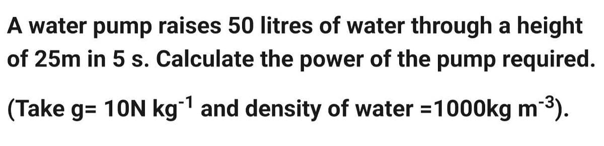A water pump raises 50 litres of water through a height
of 25m in 5 s. Calculate the power of the pump required.
(Take g=10N kg-¹ and density of water =1000kg m-³).