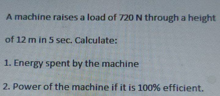 A machine raises a load of 720 N through a height
of 12 m in 5 sec. Calculate:
1. Energy spent by the machine
2. Power of the machine if it is 100% efficient.
