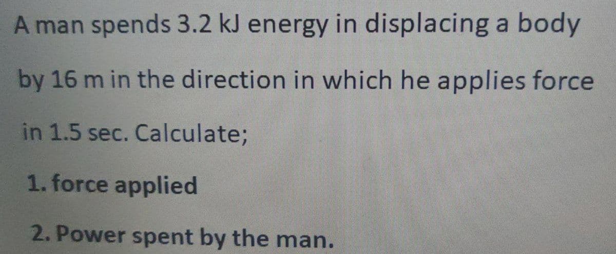 A man spends 3.2 kJ energy in displacing a body
by 16 m in the direction in which he applies force
in 1.5 sec. Calculate;
1. force applied
2. Power spent by the man.
