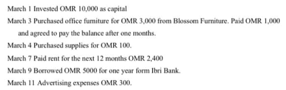 March 1 Invested OMR 10,000 as capital
March 3 Purchased office fumiture for OMR 3,000 from Blossom Furniture. Paid OMR 1,000
and agreed to pay the balance after one months.
March 4 Purchased supplies for OMR 100.
March 7 Paid rent for the next 12 months OMR 2,400
March 9 Borrowed OMR 5000 for one year form Ibri Bank.
March 11 Advertising expenses OMR 300.
