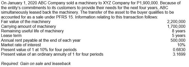 On January 1, 2020 ABC Company sold a machinery to XYZ Company for P1,900,000. Because of
the entity's commitments to its customers to provide their needs for the next four years, ABC
simultaneously leased back the machinery. The transfer of the asset to the buyer qualifies to be
accounted for as a sale under PFRS 15. Information relating to this transaction follows:
Fair value of the machinery
Carrying amount of machinery
Remaining useful life of machinery
Lease term
2,200,000
1,700,000
8 years
5 years
500,000
10%
Annual rent payable at the end of each year
Market rate of interest
Present value of 1 at 10% for four periods
Present value of an ordinary annuity of 1 for four periods
0.6830
3.1699
Required: Gain on sale and leaseback

