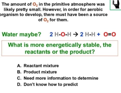 The amount of O, in the primitive atmosphere was
likely pretty small. However, in order for aerobic
organism to develop, there must have been a source
of O, for them.
Water maybe? 2 H-O-H → 2 H-H + O=0
What is more energetically stable, the
reactants or the product?
A. Reactant mixture
B. Product mixture
C. Need more information to determine
D. Don't know how to predict
