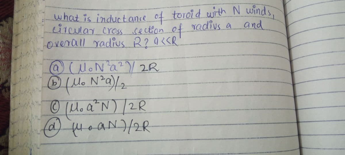 what is inductance of toroi d with N winds,
what is inductance of toroid with N winds,
cilcular cross cecton of radivs a and
Overall radius
b.
Mo N
(M. a N)/2R
d,
fuoaN)/R
